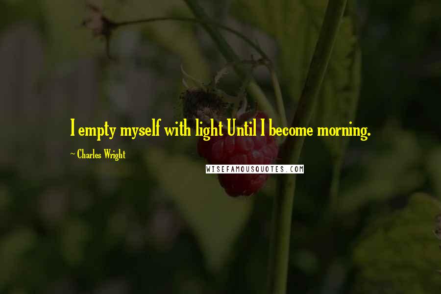 Charles Wright Quotes: I empty myself with light Until I become morning.