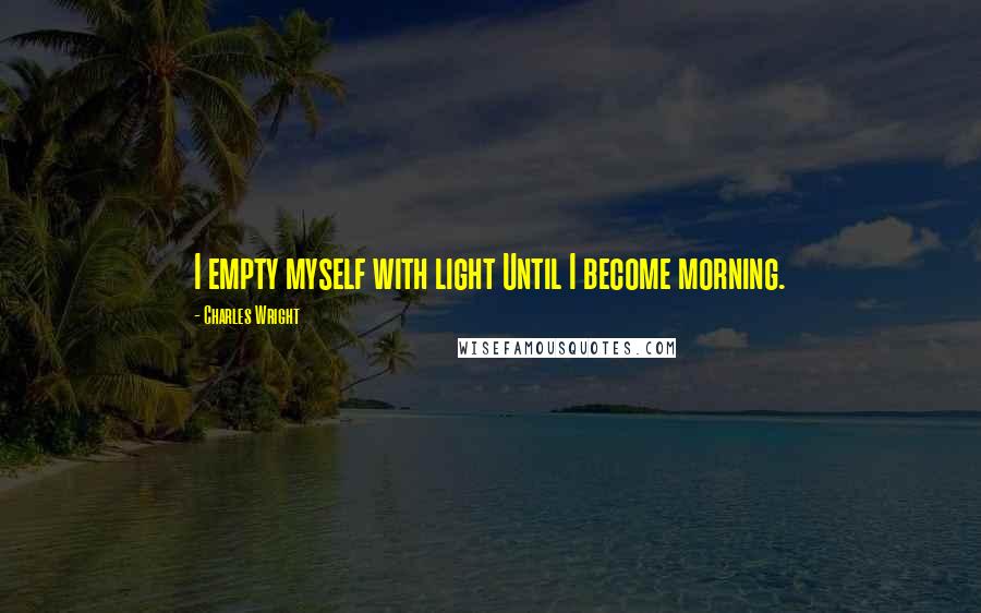 Charles Wright Quotes: I empty myself with light Until I become morning.