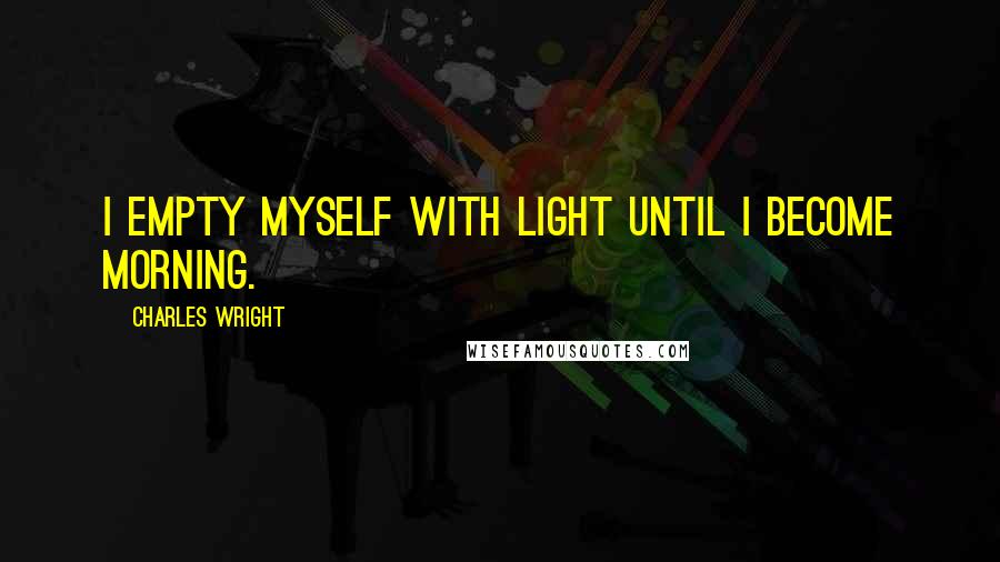 Charles Wright Quotes: I empty myself with light Until I become morning.