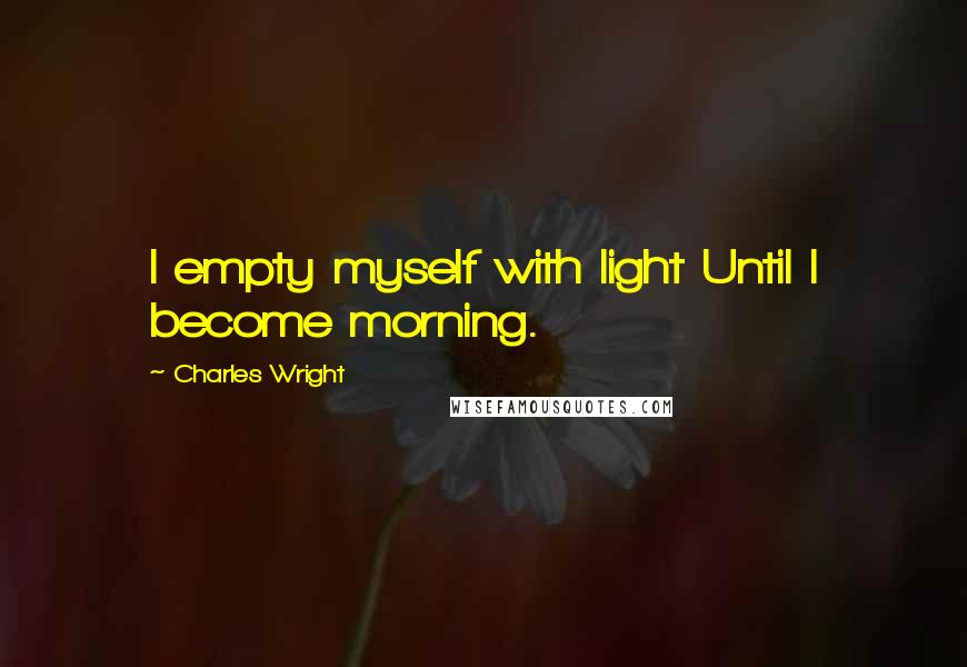 Charles Wright Quotes: I empty myself with light Until I become morning.