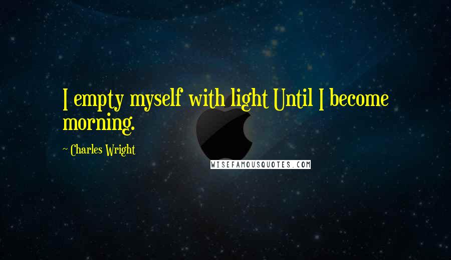 Charles Wright Quotes: I empty myself with light Until I become morning.