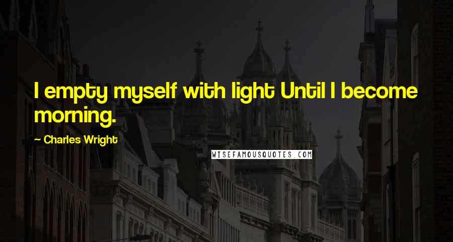 Charles Wright Quotes: I empty myself with light Until I become morning.