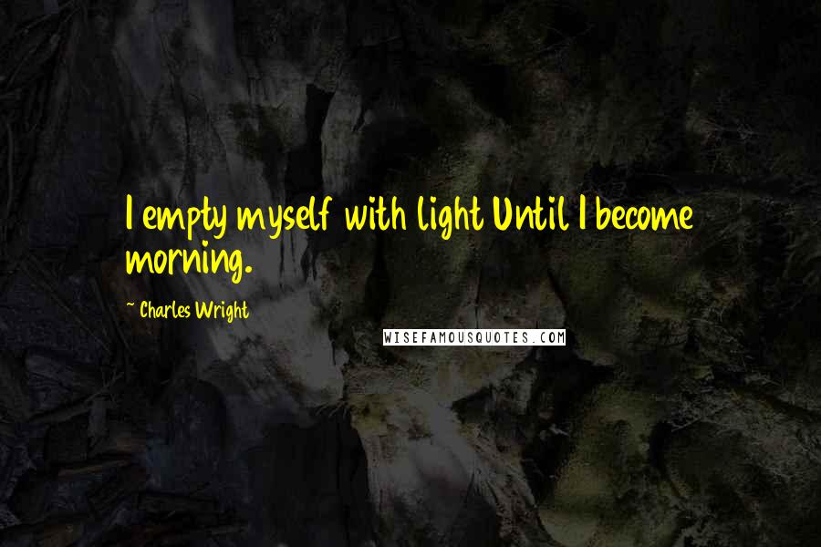 Charles Wright Quotes: I empty myself with light Until I become morning.