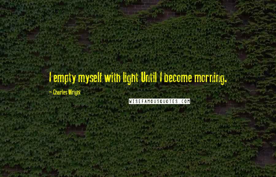 Charles Wright Quotes: I empty myself with light Until I become morning.