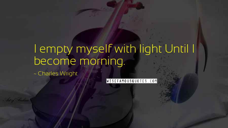 Charles Wright Quotes: I empty myself with light Until I become morning.