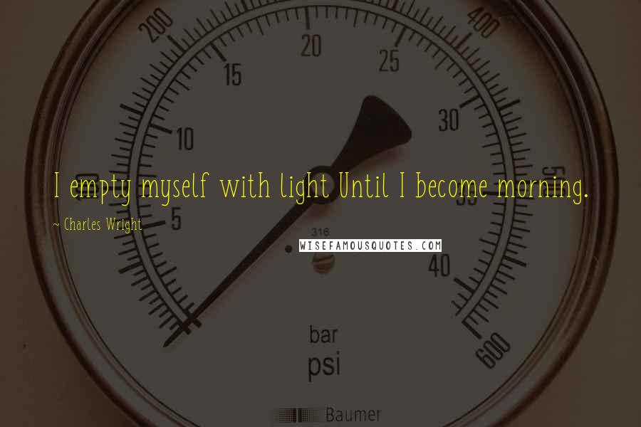 Charles Wright Quotes: I empty myself with light Until I become morning.