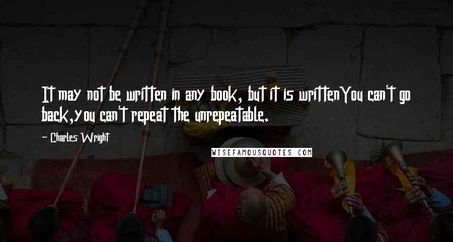 Charles Wright Quotes: It may not be written in any book, but it is writtenYou can't go back,you can't repeat the unrepeatable.