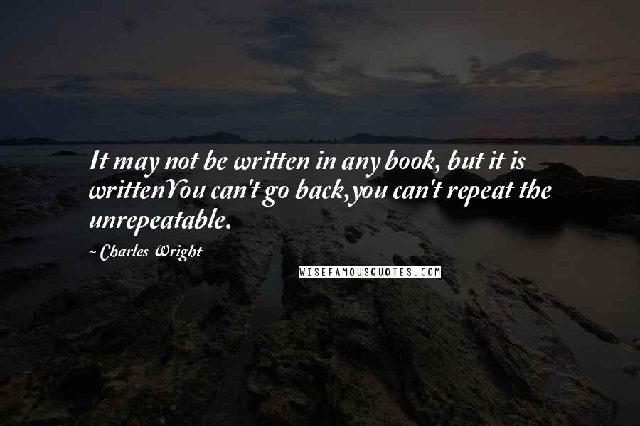 Charles Wright Quotes: It may not be written in any book, but it is writtenYou can't go back,you can't repeat the unrepeatable.