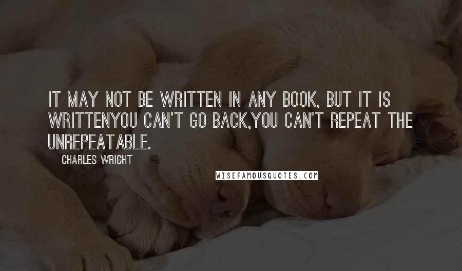 Charles Wright Quotes: It may not be written in any book, but it is writtenYou can't go back,you can't repeat the unrepeatable.