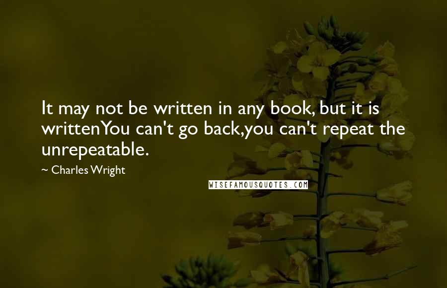 Charles Wright Quotes: It may not be written in any book, but it is writtenYou can't go back,you can't repeat the unrepeatable.