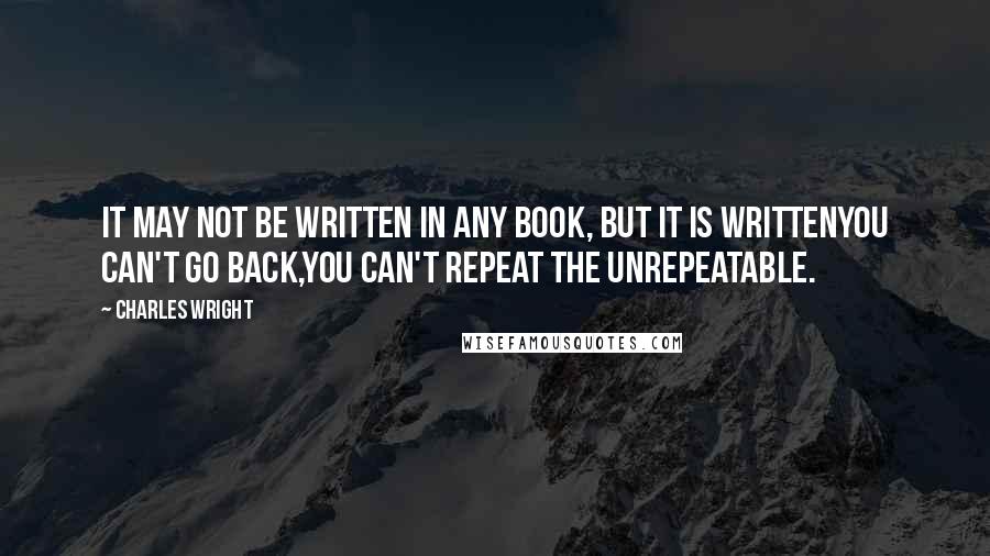 Charles Wright Quotes: It may not be written in any book, but it is writtenYou can't go back,you can't repeat the unrepeatable.