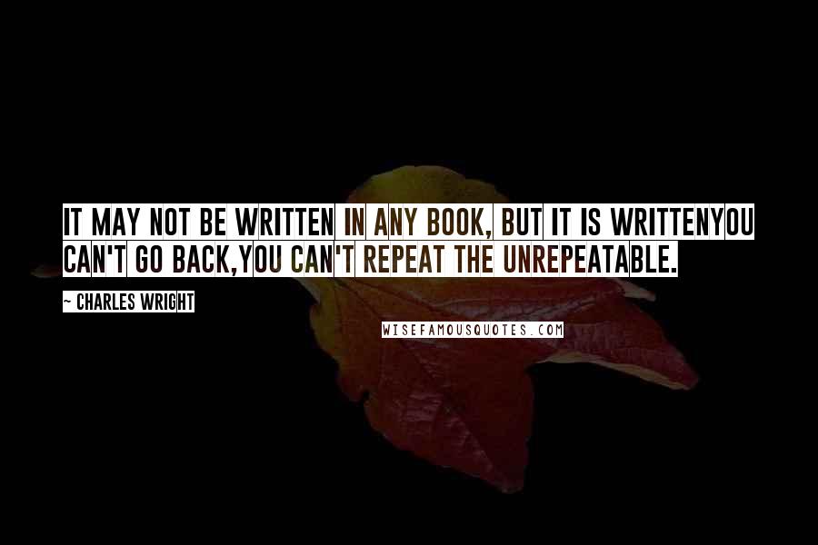 Charles Wright Quotes: It may not be written in any book, but it is writtenYou can't go back,you can't repeat the unrepeatable.