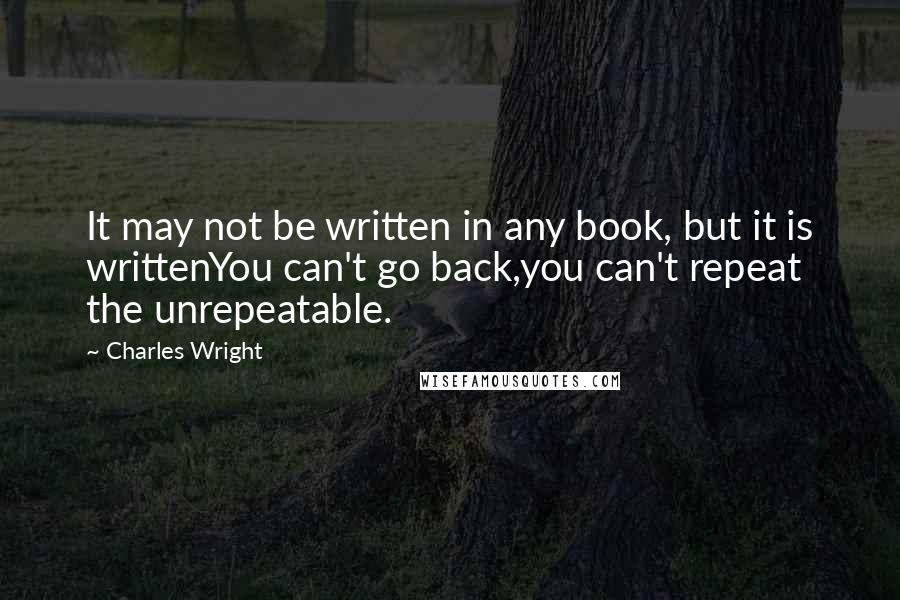 Charles Wright Quotes: It may not be written in any book, but it is writtenYou can't go back,you can't repeat the unrepeatable.