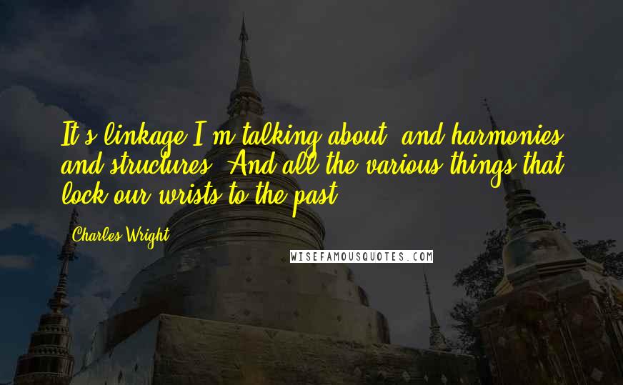 Charles Wright Quotes: It's linkage I'm talking about, and harmonies and structures, And all the various things that lock our wrists to the past.