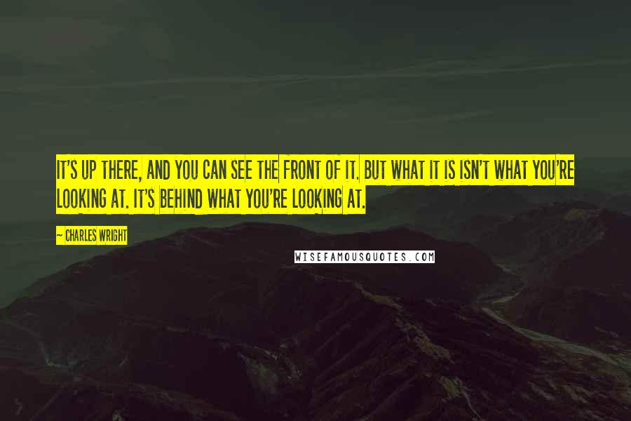 Charles Wright Quotes: It's up there, and you can see the front of it. But what it is isn't what you're looking at. It's behind what you're looking at.