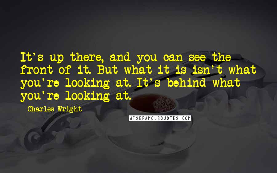 Charles Wright Quotes: It's up there, and you can see the front of it. But what it is isn't what you're looking at. It's behind what you're looking at.