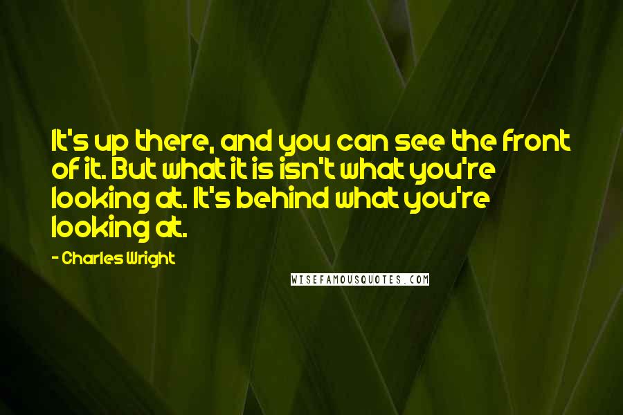 Charles Wright Quotes: It's up there, and you can see the front of it. But what it is isn't what you're looking at. It's behind what you're looking at.
