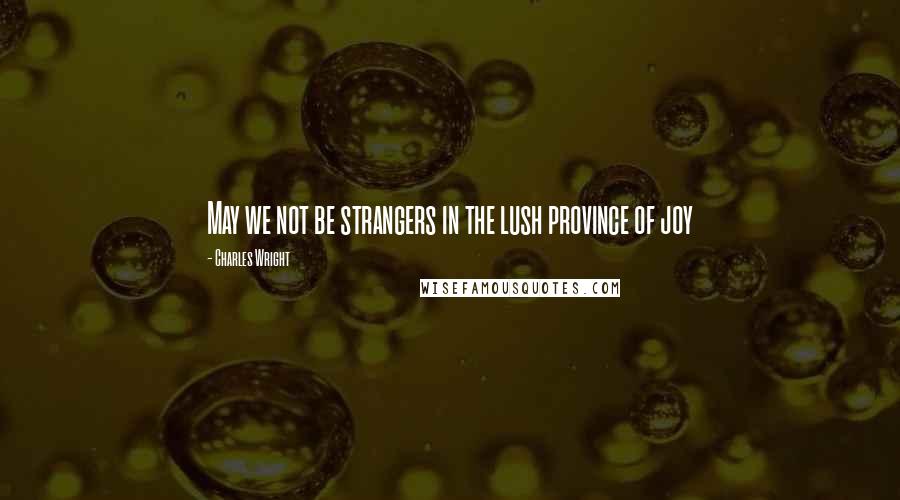 Charles Wright Quotes: May we not be strangers in the lush province of joy