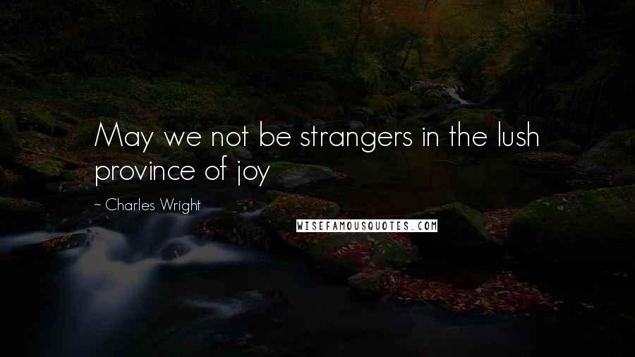 Charles Wright Quotes: May we not be strangers in the lush province of joy