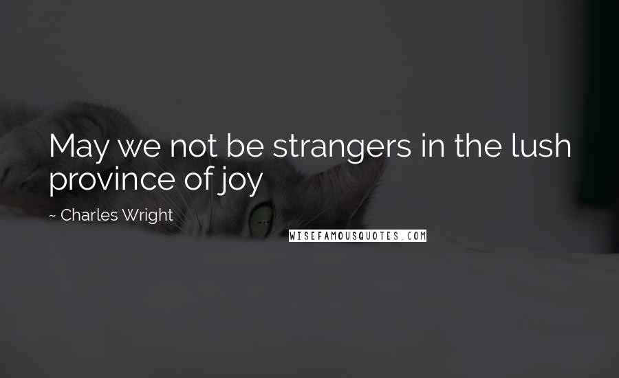 Charles Wright Quotes: May we not be strangers in the lush province of joy