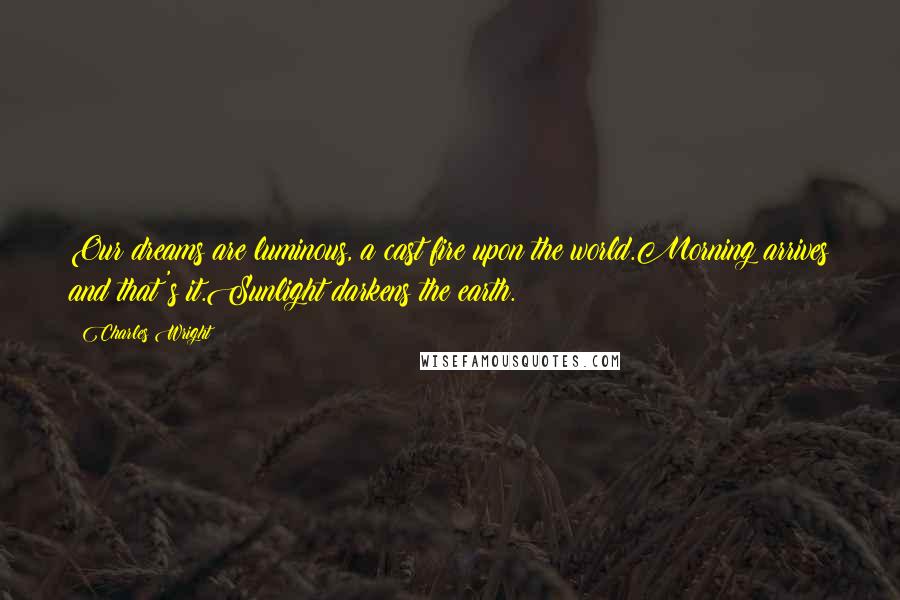 Charles Wright Quotes: Our dreams are luminous, a cast fire upon the world.Morning arrives and that's it.Sunlight darkens the earth.