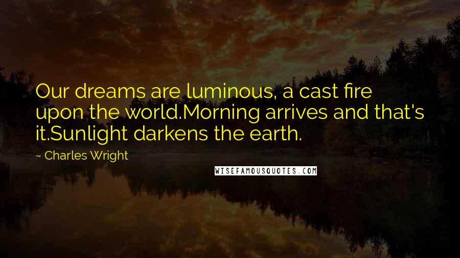 Charles Wright Quotes: Our dreams are luminous, a cast fire upon the world.Morning arrives and that's it.Sunlight darkens the earth.