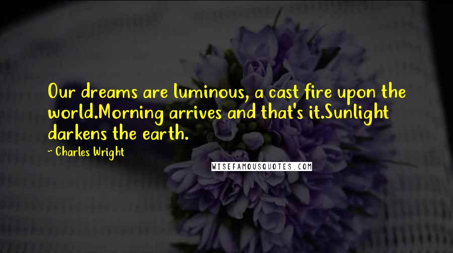 Charles Wright Quotes: Our dreams are luminous, a cast fire upon the world.Morning arrives and that's it.Sunlight darkens the earth.