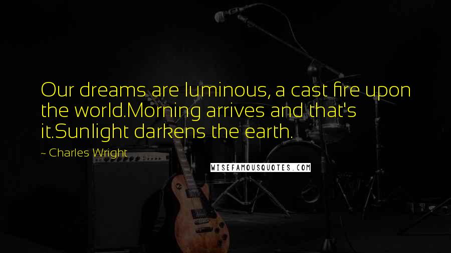 Charles Wright Quotes: Our dreams are luminous, a cast fire upon the world.Morning arrives and that's it.Sunlight darkens the earth.