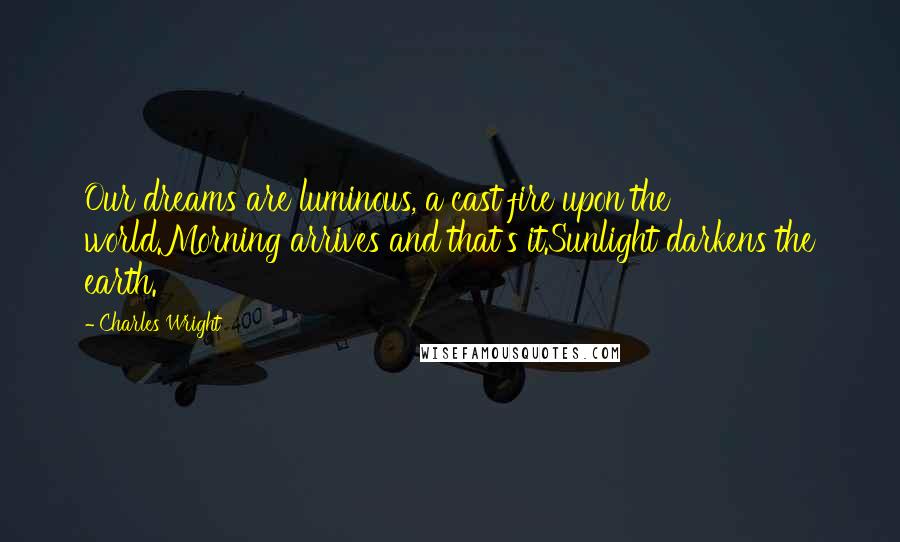 Charles Wright Quotes: Our dreams are luminous, a cast fire upon the world.Morning arrives and that's it.Sunlight darkens the earth.