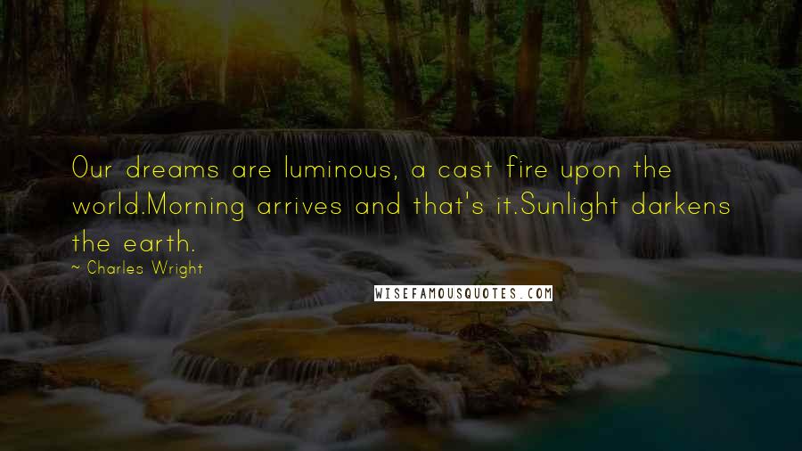 Charles Wright Quotes: Our dreams are luminous, a cast fire upon the world.Morning arrives and that's it.Sunlight darkens the earth.