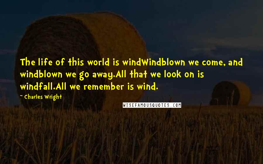 Charles Wright Quotes: The life of this world is windWindblown we come, and windblown we go away.All that we look on is windfall.All we remember is wind.