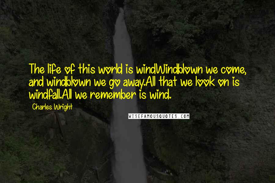 Charles Wright Quotes: The life of this world is windWindblown we come, and windblown we go away.All that we look on is windfall.All we remember is wind.