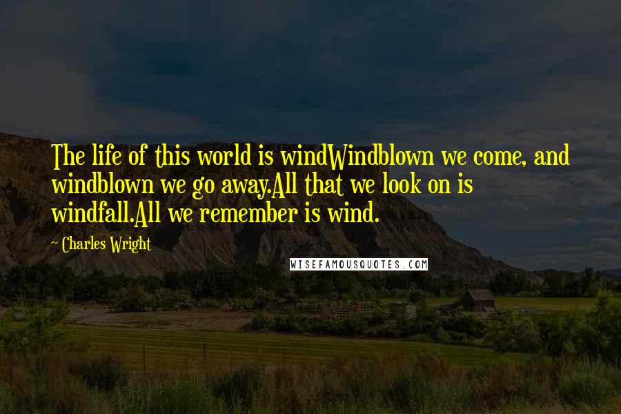 Charles Wright Quotes: The life of this world is windWindblown we come, and windblown we go away.All that we look on is windfall.All we remember is wind.