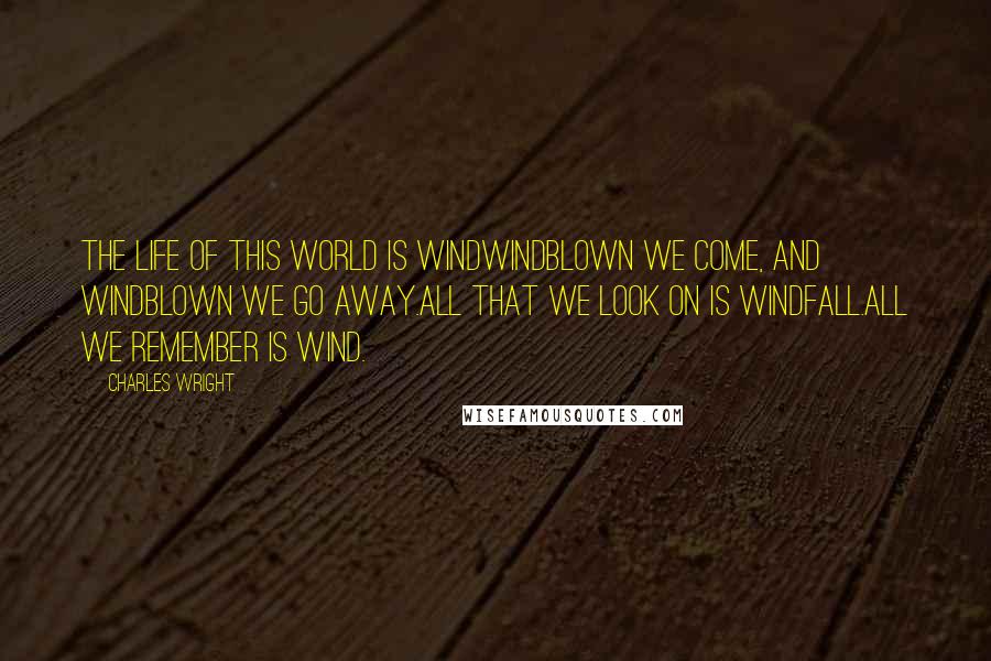 Charles Wright Quotes: The life of this world is windWindblown we come, and windblown we go away.All that we look on is windfall.All we remember is wind.