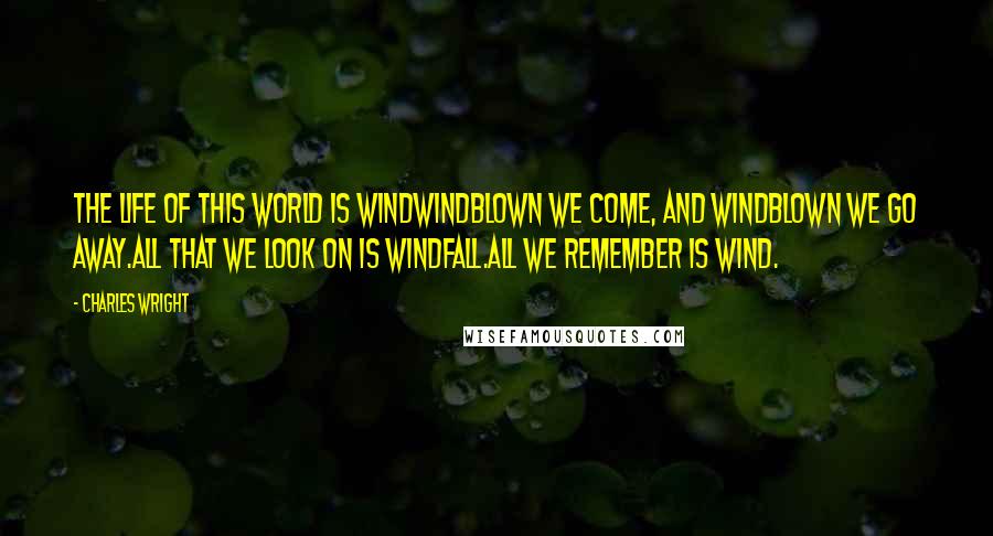 Charles Wright Quotes: The life of this world is windWindblown we come, and windblown we go away.All that we look on is windfall.All we remember is wind.