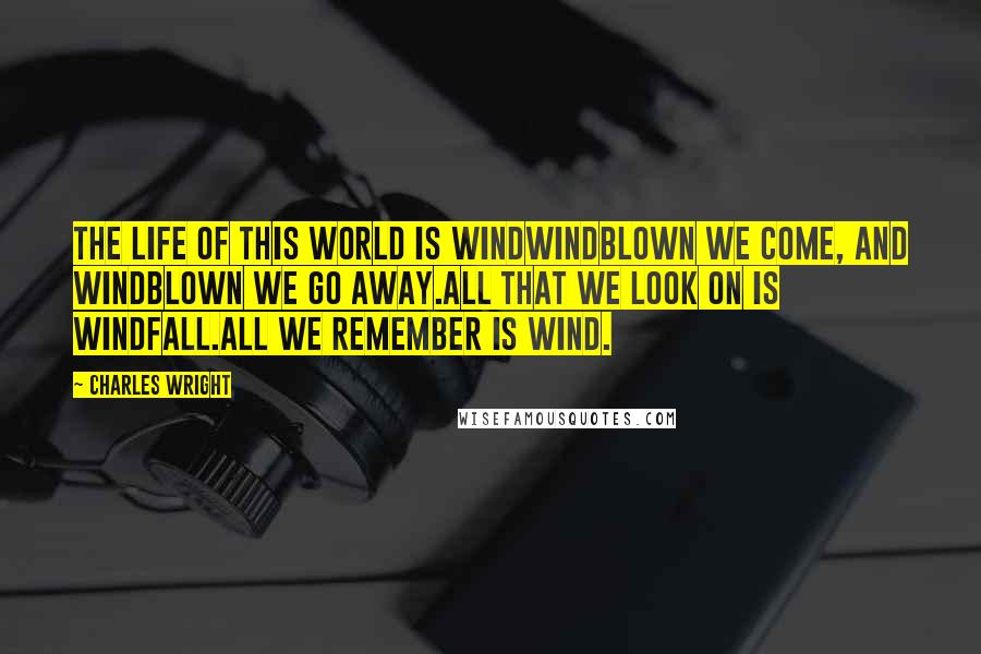 Charles Wright Quotes: The life of this world is windWindblown we come, and windblown we go away.All that we look on is windfall.All we remember is wind.