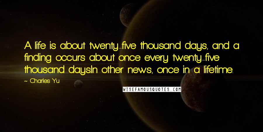 Charles Yu Quotes: A life is about twenty-five thousand days, and a finding occurs about once every twenty-five thousand days.In other news, once in a lifetime.