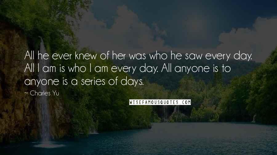 Charles Yu Quotes: All he ever knew of her was who he saw every day. All I am is who I am every day. All anyone is to anyone is a series of days.