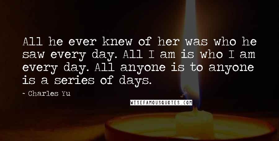 Charles Yu Quotes: All he ever knew of her was who he saw every day. All I am is who I am every day. All anyone is to anyone is a series of days.