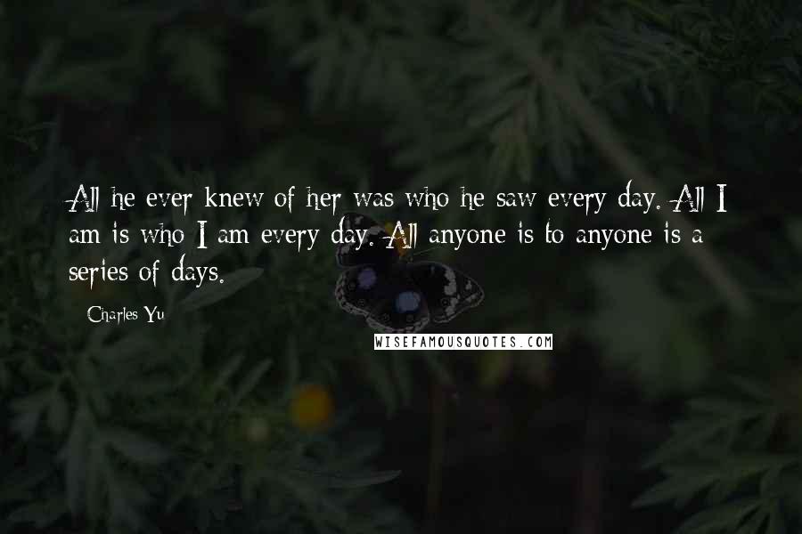 Charles Yu Quotes: All he ever knew of her was who he saw every day. All I am is who I am every day. All anyone is to anyone is a series of days.