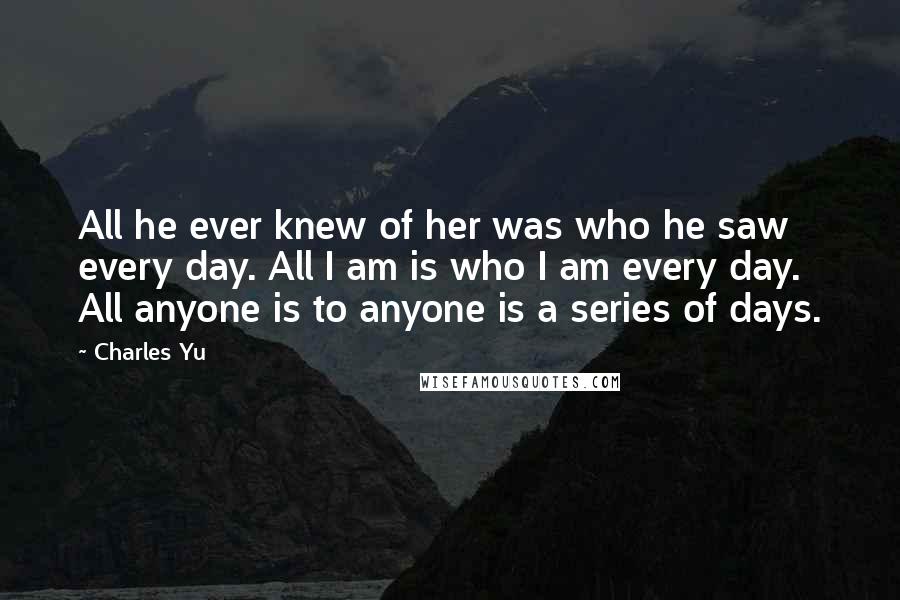 Charles Yu Quotes: All he ever knew of her was who he saw every day. All I am is who I am every day. All anyone is to anyone is a series of days.