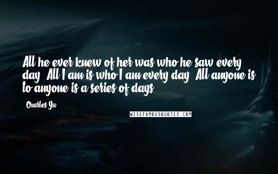 Charles Yu Quotes: All he ever knew of her was who he saw every day. All I am is who I am every day. All anyone is to anyone is a series of days.