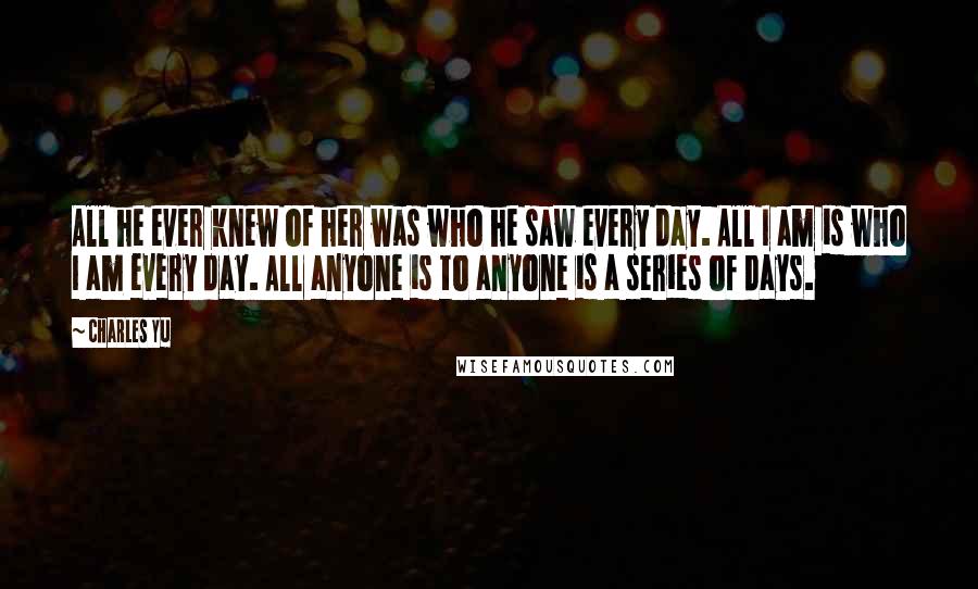 Charles Yu Quotes: All he ever knew of her was who he saw every day. All I am is who I am every day. All anyone is to anyone is a series of days.