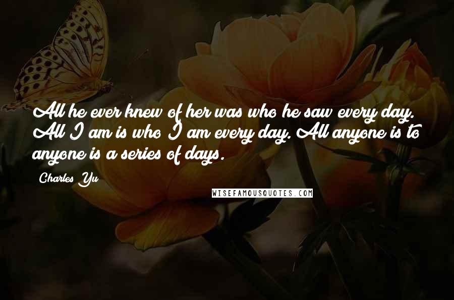 Charles Yu Quotes: All he ever knew of her was who he saw every day. All I am is who I am every day. All anyone is to anyone is a series of days.