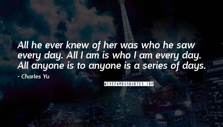 Charles Yu Quotes: All he ever knew of her was who he saw every day. All I am is who I am every day. All anyone is to anyone is a series of days.