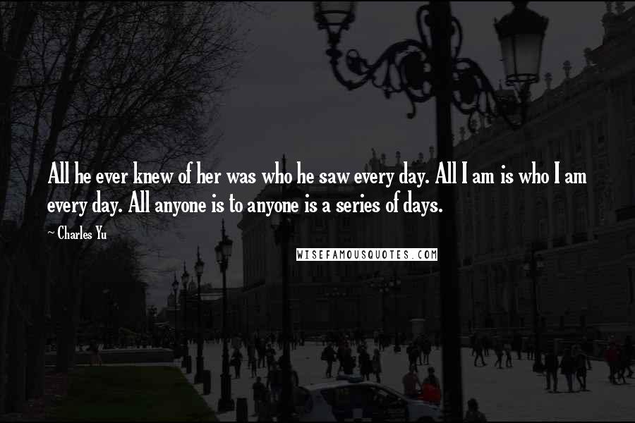 Charles Yu Quotes: All he ever knew of her was who he saw every day. All I am is who I am every day. All anyone is to anyone is a series of days.