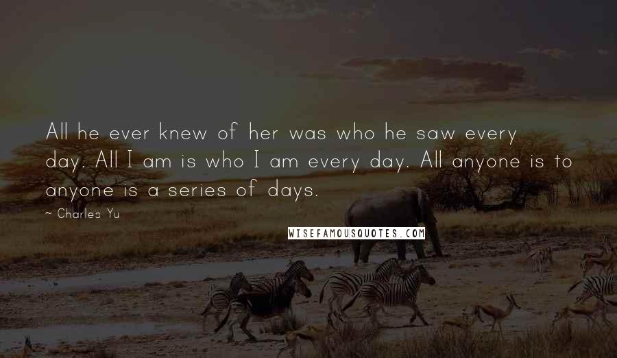 Charles Yu Quotes: All he ever knew of her was who he saw every day. All I am is who I am every day. All anyone is to anyone is a series of days.