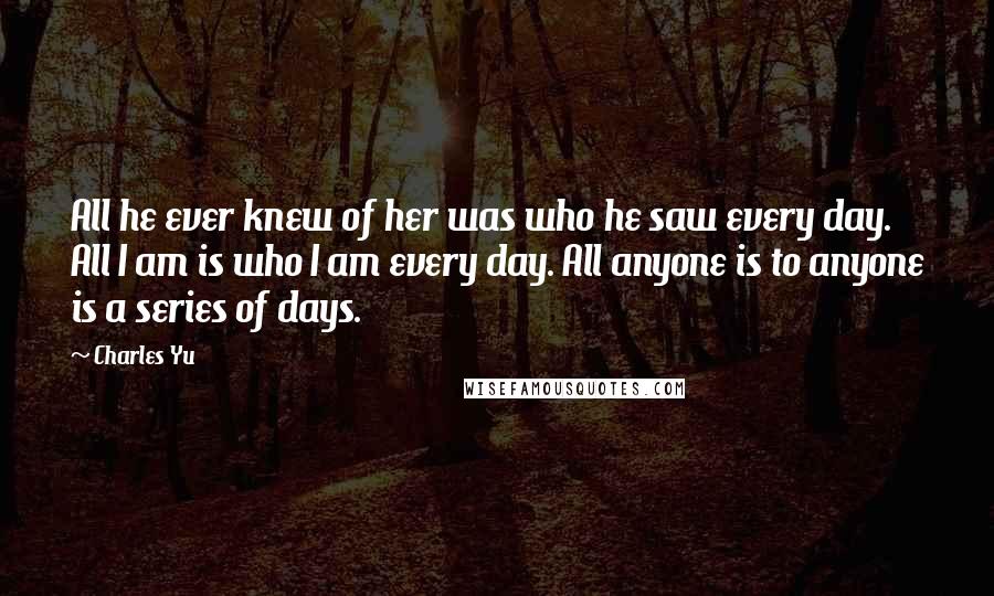 Charles Yu Quotes: All he ever knew of her was who he saw every day. All I am is who I am every day. All anyone is to anyone is a series of days.