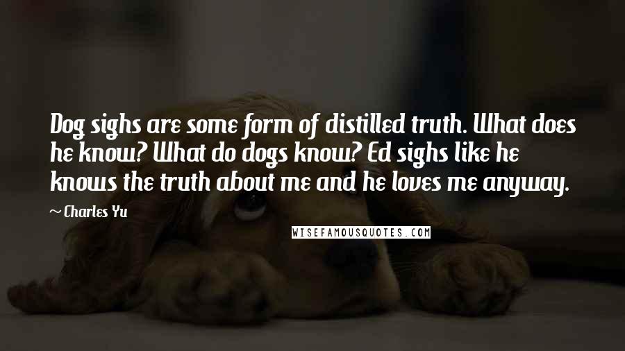 Charles Yu Quotes: Dog sighs are some form of distilled truth. What does he know? What do dogs know? Ed sighs like he knows the truth about me and he loves me anyway.