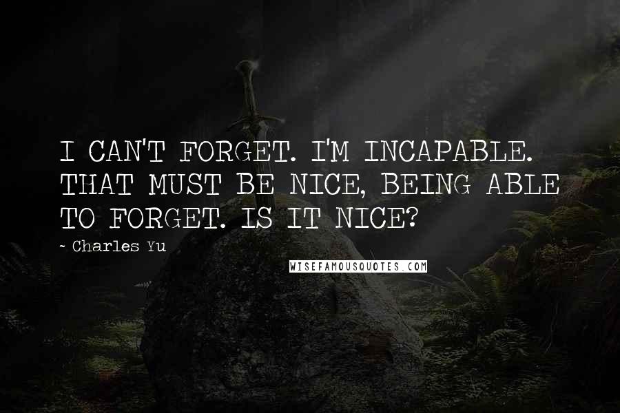 Charles Yu Quotes: I CAN'T FORGET. I'M INCAPABLE. THAT MUST BE NICE, BEING ABLE TO FORGET. IS IT NICE?